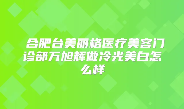 ​合肥台美丽格医疗美容门诊部万旭辉做冷光美白怎么样