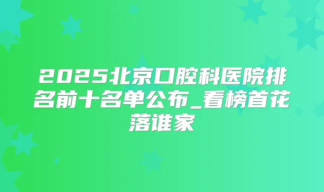 2025北京口腔科医院排名前十名单公布_看榜首花落谁家