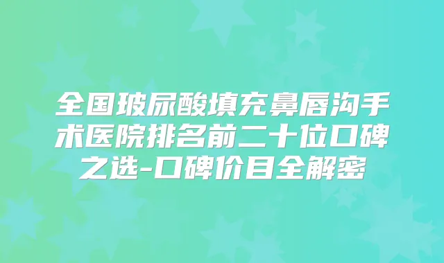 全国玻尿酸填充鼻唇沟手术医院排名前二十位口碑之选-口碑价目全解密