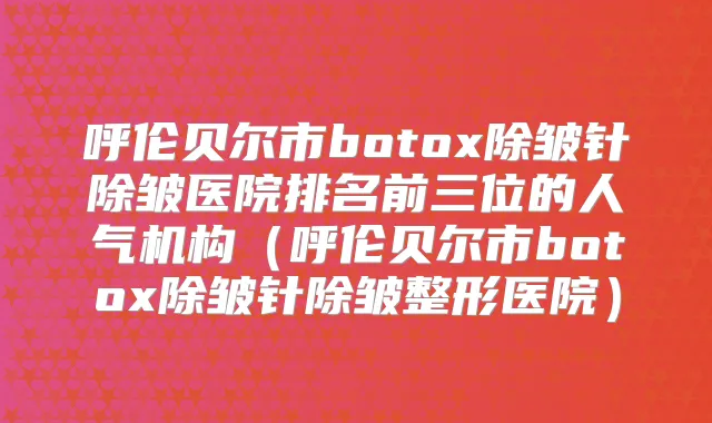呼伦贝尔市除皱针除皱医院排名前三位的人气机构(呼伦贝尔市除皱针除皱整形医院)