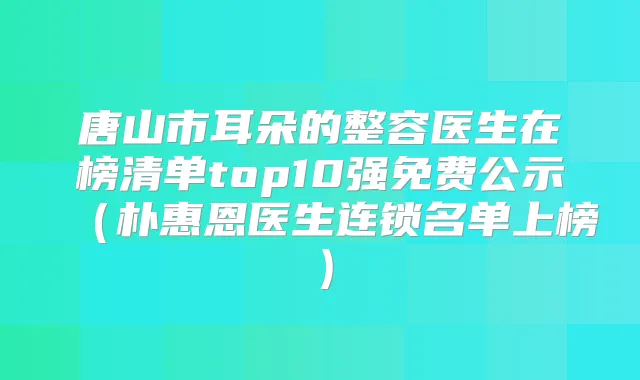 唐山市耳朵的整容医生在榜清单top10强免费公示（朴惠恩医生连锁名单上榜）
