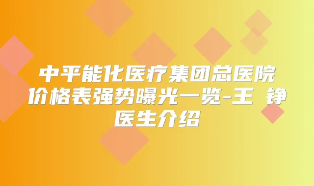 中平能化医疗集团总医院价格表强势曝光一览-王玥铮医生介绍