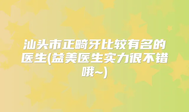 汕头市正畸牙比较有名的医生(益美医生实力很不错哦~)