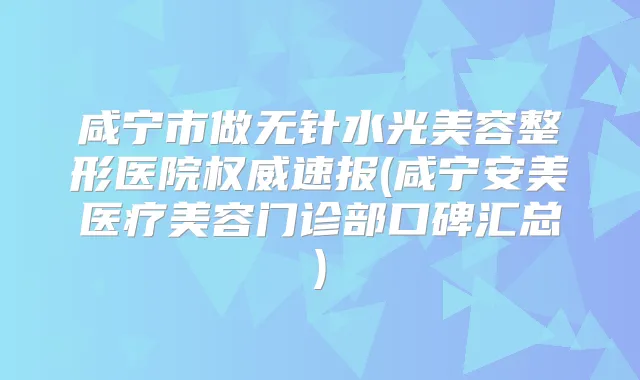 咸宁市做无针水光美容整形医院速报(咸宁安美医疗美容门诊部口碑汇总)