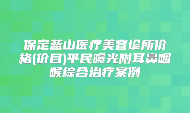 保定蓝山医疗美容诊所价格(价目)平民曝光附耳鼻咽喉综合案例