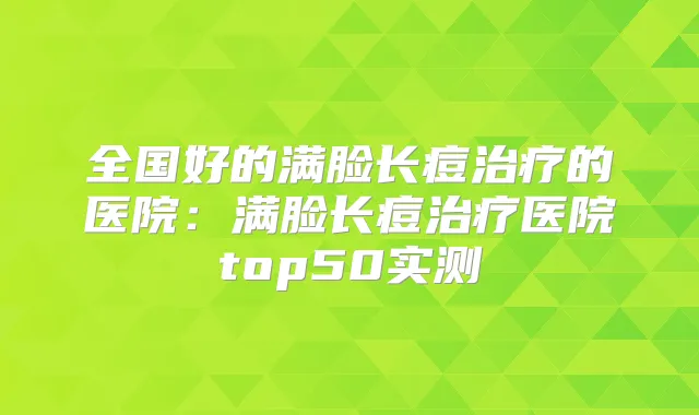 全国好的满脸长痘的医院:满脸长痘医院top50实测