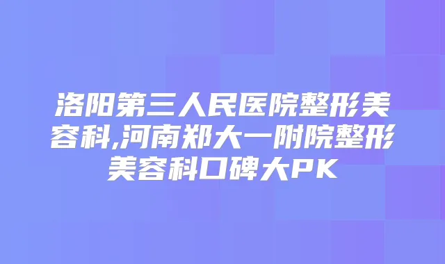 洛阳第三人民医院整形美容科,河南郑大一附院整形美容科口碑大PK