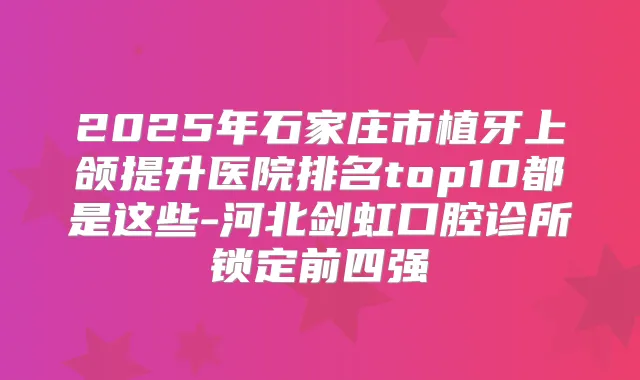 2025年石家庄市植牙上颌提升医院排名top10都是这些-河北剑虹口腔诊所锁定前四强