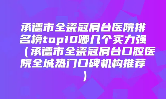 承德市全瓷冠肩台医院排名榜top10哪几个实力强(承德市全瓷冠肩台口腔医院全城热门口碑机构推荐)