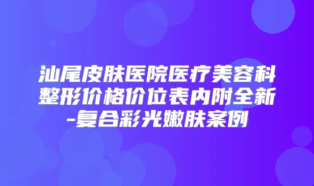 汕尾皮肤医院医疗美容科整形价格价位表内附全新-复合彩光嫩肤案例