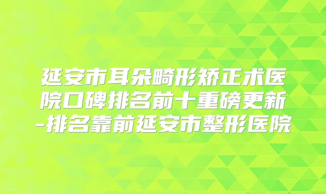 延安市耳朵畸形矫正术医院口碑排名前十重磅更新-排名靠前延安市整形医院