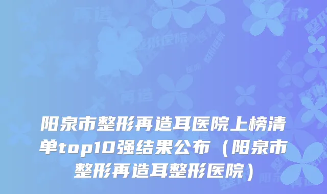 阳泉市整形再造耳医院上榜清单top10强结果公布(阳泉市整形再造耳整形医院)