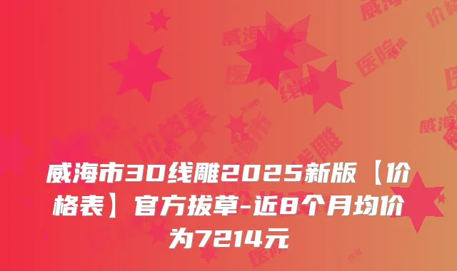 威海市3D线雕2025新版【价格表】官方拔草-近8个月均价为7214元