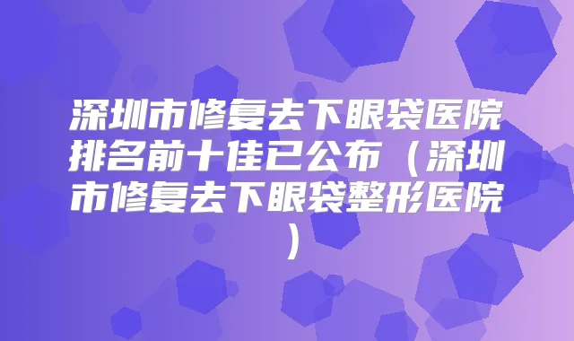 深圳市修复去下眼袋医院排名前十佳已公布(深圳市修复去下眼袋整形医院)