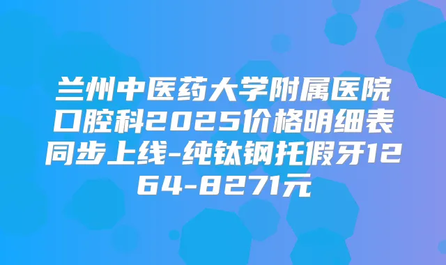 兰州中医药大学附属医院口腔科2025价格明细表同步上线-纯钛钢托假牙1264-8271元