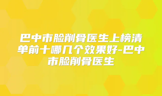 巴中市脸削骨医生上榜清单前十哪几个效果好-巴中市脸削骨医生