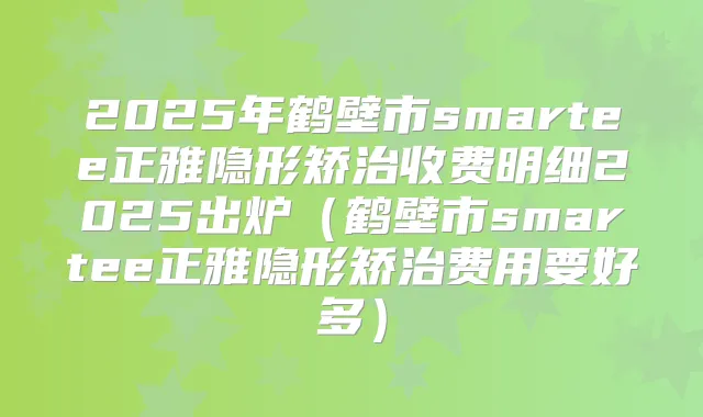 2025年鹤壁市smartee正雅隐形矫治收费明细2025出炉(鹤壁市smartee正雅隐形矫治费用要好多)