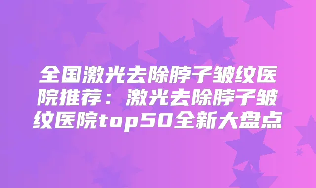 全国激光去除脖子皱纹医院推荐：激光去除脖子皱纹医院top50全新大盘点