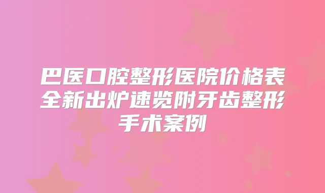 巴医口腔整形医院价格表全新出炉速览附牙齿整形手术案例