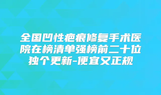 全国凹性疤痕修复手术医院在榜清单强榜前二十位独个更新-便宜又正规