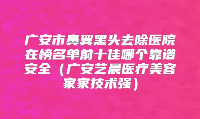 广安市鼻翼黑头去除医院在榜名单前十佳哪个靠谱安全(广安艺晨医疗美容家家技术强)