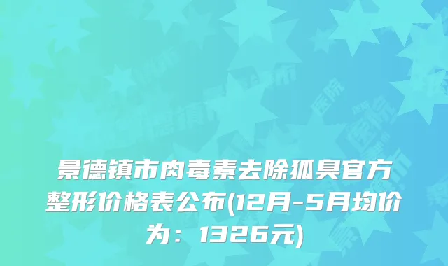 景德镇市去除狐臭官方整形价格表公布(12月-5月均价为：1326元)