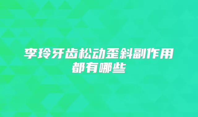 李玲牙齿松动歪斜副作用都有哪些