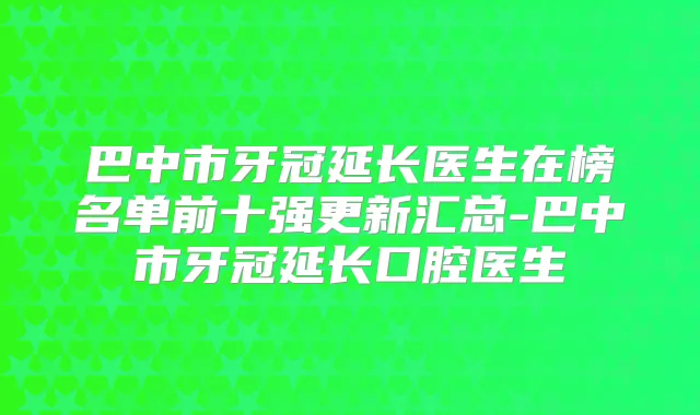 巴中市牙冠延长医生在榜名单前十强更新汇总-巴中市牙冠延长口腔医生