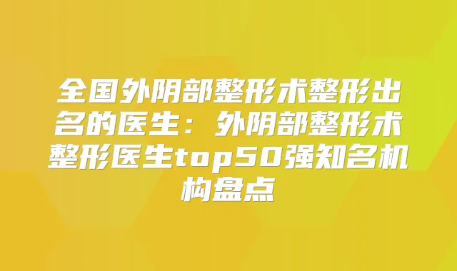 全国外阴部整形术整形出名的医生:外阴部整形术整形医生top50强知名机构盘点