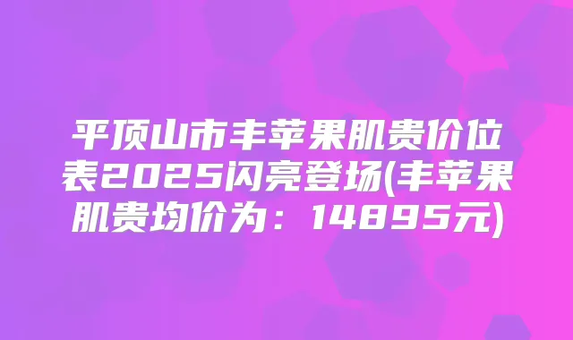 平顶山市丰苹果肌贵价位表2025闪亮登场(丰苹果肌贵均价为：14895元)