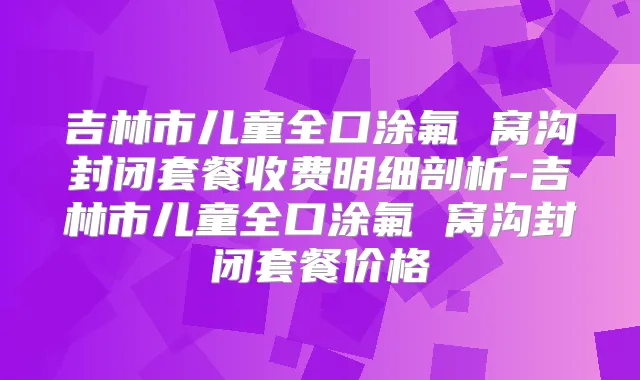 吉林市儿童全口涂氟 窝沟封闭套餐收费明细剖析-吉林市儿童全口涂氟 窝沟封闭套餐价格