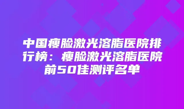 中国瘦脸激光溶脂医院排行榜:瘦脸激光溶脂医院前50佳测评名单