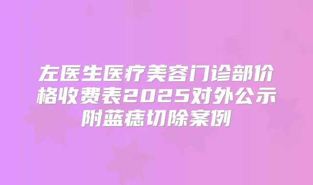 左医生医疗美容门诊部价格收费表2025对外公示附蓝痣切除案例