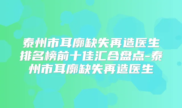 泰州市耳廓缺失再造医生排名榜前十佳汇合盘点-泰州市耳廓缺失再造医生
