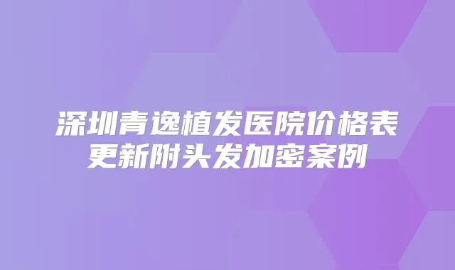深圳青逸植发医院价格表更新附头发加密案例