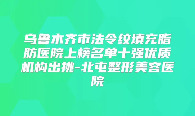 乌鲁木齐市法令纹填充脂肪医院上榜名单十强优质机构出挑-北屯整形美容医院