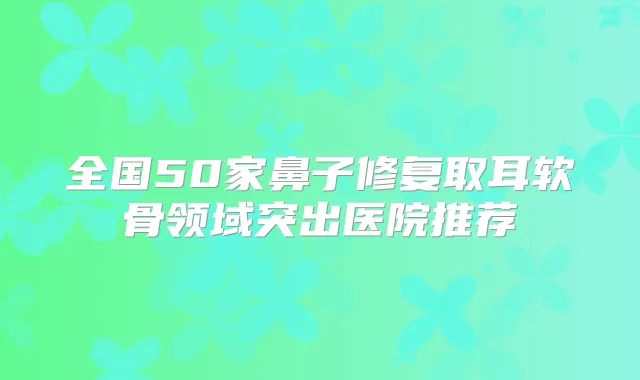 全国50家鼻子修复取耳软骨领域突出医院推荐