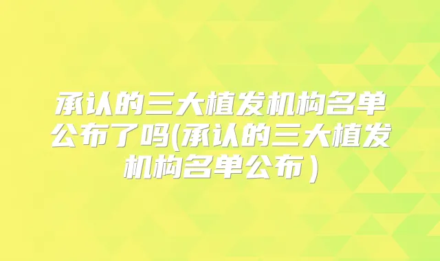 承认的三大植发机构名单公布了吗(承认的三大植发机构名单公布)
