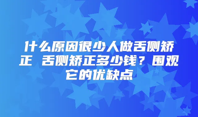 什么原因很少人做舌侧矫正 舌侧矫正多少钱?围观它的优缺点
