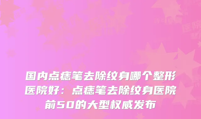 国内点痣笔去除纹身哪个整形医院好:点痣笔去除纹身医院前50的大型发布
