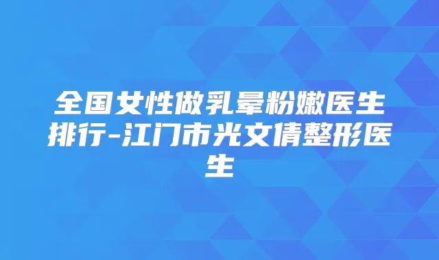 全国女性做乳晕粉嫩医生排行-江门市光文倩整形医生