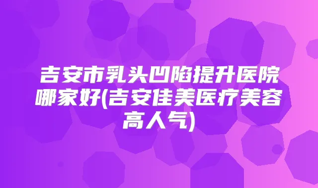 吉安市乳头凹陷提升医院哪家好(吉安佳美医疗美容高人气)