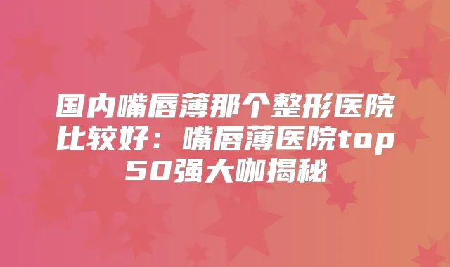 国内嘴唇薄那个整形医院比较好：嘴唇薄医院top50强大咖揭秘