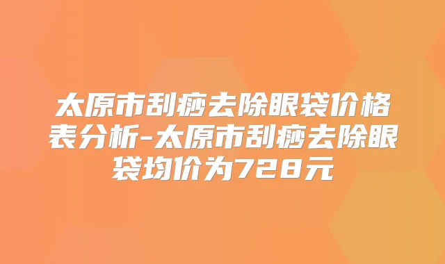 太原市刮痧去除眼袋价格表分析-太原市刮痧去除眼袋均价为728元