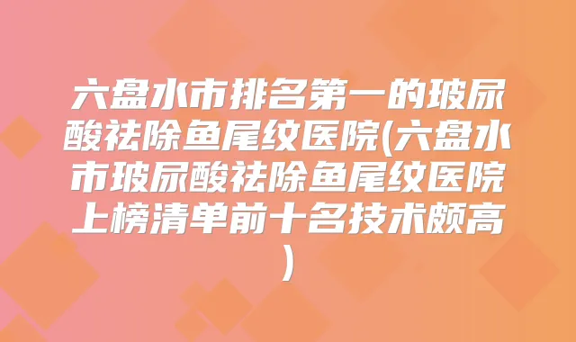 六盘水市的玻尿酸祛除鱼尾纹医院(六盘水市玻尿酸祛除鱼尾纹医院上榜清单前十名技术颇高)