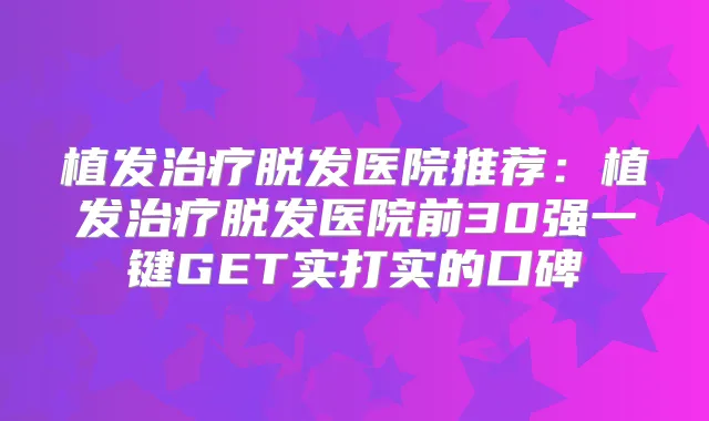 植发脱发医院推荐:植发脱发医院前30强一键GET实打实的口碑