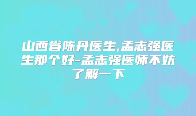 山西省陈丹医生,孟志强医生那个好-孟志强医师不妨了解一下