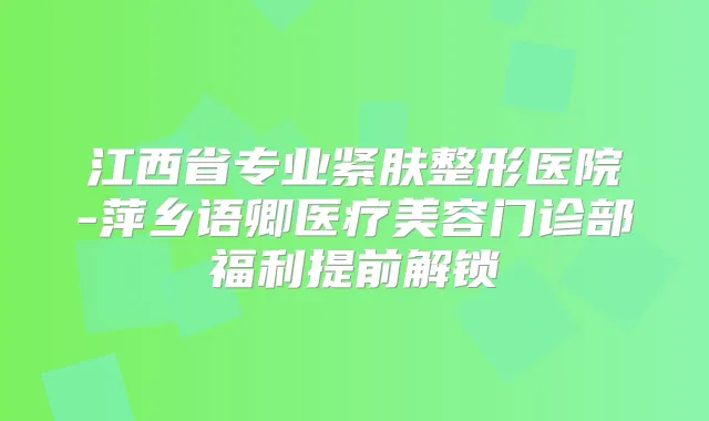 江西省专业紧肤整形医院-萍乡语卿医疗美容门诊部福利提前解锁