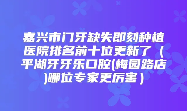嘉兴市门牙缺失种植医院排名前十位更新了(平湖牙牙乐口腔(梅园路店)哪位专家更厉害)