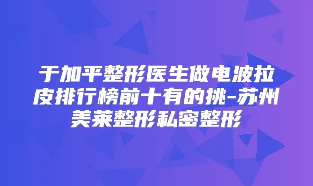 于加平整形医生做电波拉皮排行榜前十有的挑-苏州美莱整形私密整形